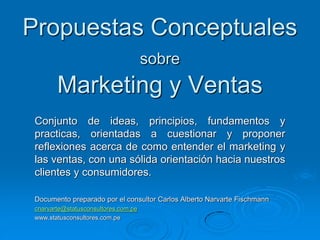 Propuestas Conceptuales
sobre
Marketing y Ventas
Documento preparado por el consultor Carlos Alberto Narvarte Fischmann
cnarvarte@statusconsultores.com.pe
www.statusconsultores.com.pe
Conjunto de ideas, principios, fundamentos y
practicas, orientadas a cuestionar y proponer
reflexiones acerca de como entender el marketing y
las ventas, con una sólida orientación hacia nuestros
clientes y consumidores.
 