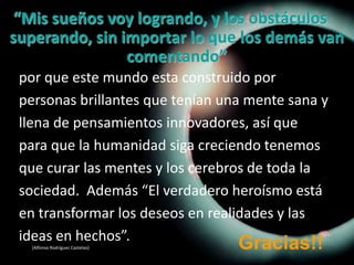 “Mis sueños voy logrando, y los obstáculos superando, sin importar lo que los demás van comentando”por que este mundo esta construido porpersonas brillantes que tenían una mente sana yllena de pensamientos innovadores, así quepara que la humanidad siga creciendo tenemosque curar las mentes y los cerebros de toda lasociedad.  Además “El verdadero heroísmo estáen transformar los deseos en realidades y lasideas en hechos”.(Alfonso Rodríguez Castelao) Gracias!!