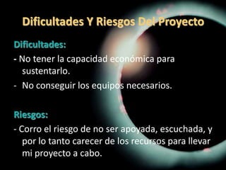 Dificultades Y Riesgos Del ProyectoDificultades:- No tener la capacidad económica para sustentarlo.No conseguir los equipos necesarios.Riesgos:- Corro el riesgo de no ser apoyada, escuchada, y por lo tanto carecer de los recursos para llevar mi proyecto a cabo.