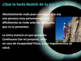 ¿Que te haria desistir de tu proyecto?Absolutamente nada pues considero que soyuna persona muy perseverante, quedifícilmente se rinde ante los obstáculos que se Le presentan.La única manera en que quizás no Continuara Con mi proyecto, seria en caso de incapacidad Física, o sea impedimentos de salud.