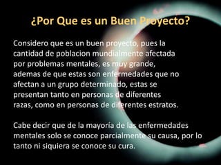 ¿Por Que es un Buen Proyecto?Considero que es un buen proyecto, pues lacantidad de poblacion mundialmente afectadapor problemas mentales, es muy grande,ademas de que estas son enfermedades que noafectan a un grupo determinado, estas sepresentan tanto en personas de diferentesrazas, como en personas de diferentes estratos.Cabe decir que de la mayoría de las enfermedadesmentales solo se conoce parcialmente su causa, por lotanto ni siquiera se conoce su cura. 