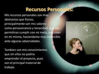 Recursos Personales:Mis recursos personales son masabstractos que fisicos,principalmente son mis valorescomo perseverancia y tenacidad, que mepermitiran cumplir con mi meta, y el creeren mi misma, haciendome mas invensibleante algunas adversidades.Tambien son mis conocimientosque sin ellos no podriaemprender el proyecto, puesson el principal material detrabajo.