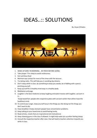 IDEAS..:: SOLUTIONS
By: Aryan Chhabra
1. WAKE UP EARLY IN MORNING... BE FRESH BEFORE GOING:
2. Take proper 7 hrs sleep to avoid restlessness.
3. Eat nutritious food
4. Maintain eye contact for most of the times with the lecturer.
5. Try taking notes. This will help you in avoiding day dreams.
6. Don’t sleep while in class: do something to keep you awake, be it fiddling with a pencil,
pinching yourself.
7. Keep yourself fit: A healthy mind stays in a healthy body
8. Meditation and yoga
9. Laughter is the best medicine so keep laughing and watch movies with laughter, sarcasm in
it..:
Study based fact: people who respond to jokes with sarcasm earlier than others have the
healthiest mind.
10. To control your anger, keep yourself busy in the things you like doing not the things you
don’t want to do.
11. Have breakfast: Empty stomach people have concentration problems.
12. Keep talking to your loved ones to avoid feeling lonely.
13. Read articles, novels that are inspirational and motivational.
14. Keep chewing gums in the class if allowed: it might help wake you up when feeling sleepy.
15. Consult the respective teacher after class: that will lead to teachers attention towards you
while in class.
 