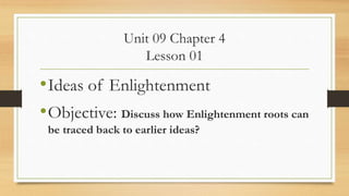 Unit 09 Chapter 4
Lesson 01
•Ideas of Enlightenment
•Objective: Discuss how Enlightenment roots can
be traced back to earlier ideas?
 