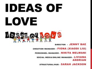 IDEAS OF
LOVE
                      DIRECTOR -   JENNY BAE
   CREATION MANAGER   - FIONA (XIAODI LIU)

    PERSONNEL MANAGER -   NIKITA MELWANI
     SOCIAL MEDIA/ONLINE MANAGER -   LIVIANA
                                    ANDRIAN
       STRUCTURAL/HUB -   SARAH JACKSON
 