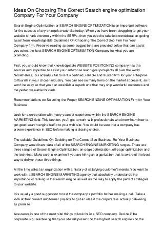 Ideas On Choosing The Correct Search engine optimization
Company For Your Company
Search Engine Optimization or SEARCH ENGINE OPTIMIZATION is an important software
for the success of any enterprise web site today. When you have been struggling to get your
website to rank extremely within the SERPs, then you need to take into consideration getting
assist from knowledgeable Guidelines On Choosing The Correct Seo Firm For Your
Company firm. Preserve reading as some suggestions are provided below that can assist
you select the best SEARCH ENGINE OPTIMISATION Company for what you are
promoting.
First, you should know that knowledgeable WEBSITE POSITIONING company has the
sources and expertise to assist your enterprise reach goal prospects all over the world.
Nonetheless, it is actually vital to rent a certified, reliable and trusted firm for your enterprise
to flourish in your chosen industry. You can see so many firms on the market at present, so it
won't be easy so that you can establish a superb one that may ship wonderful outcomes and
the perfect valuable for cash.
Recommendations on Selecting the Proper SEARCH ENGINE OPTIMISATION Firm for Your
Business
Look for a corporation with many years of experience within the SEARCH ENGINE
MARKETING field. This fashion, you'll get to work with professionals who know learn how to
get good search engine traffic to your web site. You could be sure that a company has
proven experience in SEO before making a closing choice.
The suitable Guidelines On Deciding on The Correct Seo Business For Your Business
Company would have data of all of the SEARCH ENGINE MARKETING ranges. There are
three ranges of Search Engine Optimization: on-page optimization, off-page optimization and
the technical. Make sure to examine if you are hiring an organization that is aware of the best
way to deliver these three things.
All the time select an organization with a history of satisfying customer's needs. You want to
work with a SEARCH ENGINE MARKETING agency that absolutely understands the
importance of ranking in the search engine as well as the way to apply the perfect strategies
to your website.
It is usually a good suggestion to test the company’s portfolio before making a call. Take a
look at their current and former projects to get an idea if the corporate is actually delivering
as promise.
Assurance is one of the most vital things to look for in a SEO company. Decide if the
corporate is guaranteeing that your site will present on the highest search engines on the
 