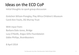 Ideas on the ECD CoP
Initial thoughts to spark group discussion
Gretchen Wilson-Prangley, Play Africa Children’s Museum
Carol-Ann Foulis, DG Murray Trust
With input from:
Barbara Dale-Jones, Bridge
Lucy O’Keefe, Angus Gillis Foundataion
Eddie Phillips, BrainBoosters
8 April 2014
For discussion only. Not a final document. Draft of 8 April 2014. 1
 