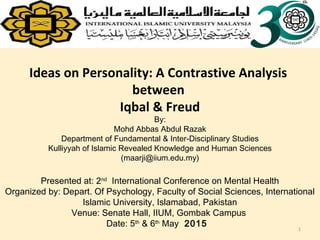 Ideas on Personality: A Contrastive Analysis
between
Iqbal & Freud
By:
Mohd Abbas Abdul Razak
Department of Fundamental & Inter-Disciplinary Studies
Kulliyyah of Islamic Revealed Knowledge and Human Sciences
(maarji@iium.edu.my)
Presented at: 2nd
International Conference on Mental Health
Organized by: Depart. Of Psychology, Faculty of Social Sciences, International
Islamic University, Islamabad, Pakistan
Venue: Senate Hall, IIUM, Gombak Campus
Date: 5th
& 6th
May 2015
1
 