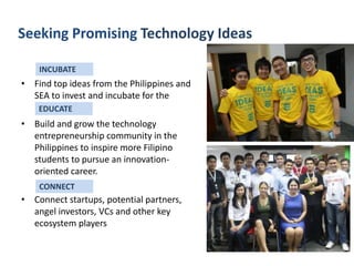 Seeking Promising Technology Ideas
INCUBATE

• Find top ideas from the Philippines and
SEA to invest and incubate for the
EDUCATE

• Build and grow the technology
entrepreneurship community in the
Philippines to inspire more Filipino
students to pursue an innovationoriented career.
CONNECT

• Connect startups, potential partners,
angel investors, VCs and other key
ecosystem players

 