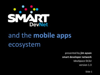  
and	
  the	
  mobile	
  apps	
  
ecosystem	
  
                            presented	
  by	
  jim	
  ayson	
  
                          smart	
  developer	
  network	
  
                                      IdeaSpace	
  DLSU	
  
                                           version	
  1.3	
  

                                                      Slide	
  1	
  
 