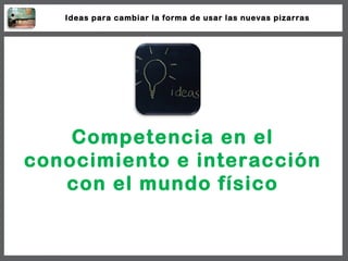 Competencia en el conocimiento e interacción con el mundo físico Ideas para cambiar la forma de usar las nuevas pizarras 
