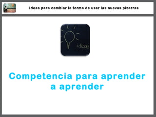 Competencia para aprender a aprender Ideas para cambiar la forma de usar las nuevas pizarras 
