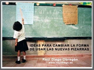 IDEAS PARA CAMBIAR LA FORMA DE USAR LAS NUEVAS PIZARRAS Raúl Diego Obregón  www.rauldiego.es 