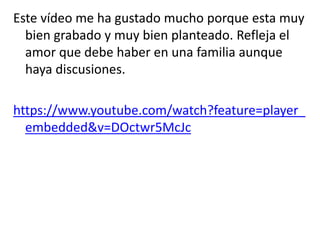 Este vídeo me ha gustado mucho porque esta muy
bien grabado y muy bien planteado. Refleja el
amor que debe haber en una familia aunque
haya discusiones.
https://www.youtube.com/watch?feature=player_
embedded&v=DOctwr5McJc
 