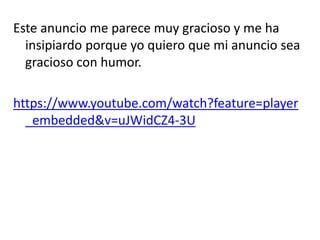 Este anuncio me parece muy gracioso y me ha
insipiardo porque yo quiero que mi anuncio sea
gracioso con humor.
https://www.youtube.com/watch?feature=player
_embedded&v=uJWidCZ4-3U
 