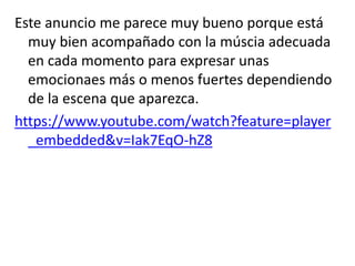 Este anuncio me parece muy bueno porque está
muy bien acompañado con la múscia adecuada
en cada momento para expresar unas
emocionaes más o menos fuertes dependiendo
de la escena que aparezca.
https://www.youtube.com/watch?feature=player
_embedded&v=Iak7EqO-hZ8
 