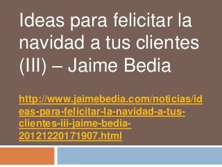 Ideas para felicitar la
navidad a tus clientes
(III) – Jaime Bedia
http://www.jaimebedia.com/noticias/id
eas-para-felicitar-la-navidad-a-tus-
clientes-iii-jaime-bedia-
20121220171907.html
 