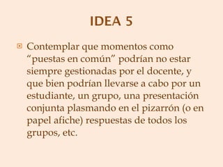 Contemplar que momentos como “puestas en común” podrían no estar siempre gestionadas por el docente, y que bien podrían llevarse a cabo por un estudiante, un grupo, una presentación conjunta plasmando en el pizarrón (o en papel afiche) respuestas de todos los grupos, etc. 