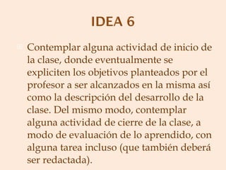 Contemplar alguna actividad de inicio de la clase, donde eventualmente se expliciten los objetivos planteados por el profesor a ser alcanzados en la misma así como la descripción del desarrollo de la clase. Del mismo modo, contemplar alguna actividad de cierre de la clase, a modo de evaluación de lo aprendido, con alguna tarea incluso (que también deberá ser redactada). 