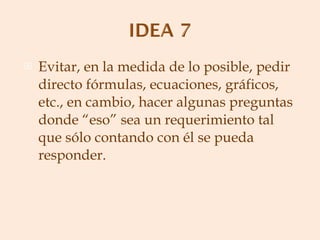Evitar, en la medida de lo posible, pedir directo fórmulas, ecuaciones, gráficos, etc., en cambio, hacer algunas preguntas donde “eso” sea un requerimiento tal que sólo contando con él se pueda responder. 