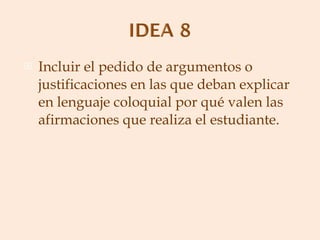 Incluir el pedido de argumentos o justificaciones en las que deban explicar en lenguaje coloquial por qué valen las afirmaciones que realiza el estudiante. 