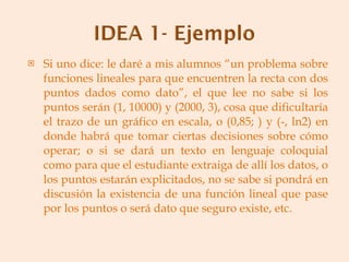 Si uno dice: le daré a mis alumnos “un problema sobre funciones lineales para que encuentren la recta con dos puntos dados como dato”, el que lee no sabe si los puntos serán (1, 10000) y (2000, 3), cosa que dificultaría el trazo de un gráfico en escala, o (0,85; ) y (-, ln2) en donde habrá que tomar ciertas decisiones sobre cómo operar; o si se dará un texto en lenguaje coloquial como para que el estudiante extraiga de allí los datos, o los puntos estarán explicitados, no se sabe si pondrá en discusión la existencia de una función lineal que pase por los puntos o será dato que seguro existe, etc. 