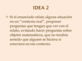 Si el enunciado relata alguna situación en un “contexto real”, proponer preguntas que tengan que ver con el relato, evitando hacer preguntas sobre objetos matemáticos, que no tendría sentido que alguien se hiciera si estuviera en ese contexto. 