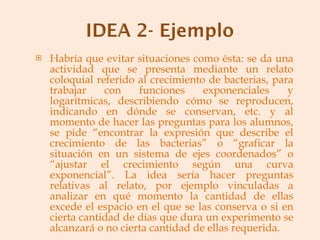 Habría que evitar situaciones como ésta: se da una actividad que se presenta mediante un relato coloquial referido al crecimiento de bacterias, para trabajar con funciones exponenciales y logarítmicas, describiendo cómo se reproducen, indicando en dónde se conservan, etc. y al momento de hacer las preguntas para los alumnos, se pide “encontrar la expresión que describe el crecimiento de las bacterias” o “graficar la situación en un sistema de ejes coordenados” o “ajustar el crecimiento según una curva exponencial”. La idea sería hacer preguntas relativas al relato, por ejemplo vinculadas a analizar en qué momento la cantidad de ellas excede el espacio en el que se las conserva o si en cierta cantidad de días que dura un experimento se alcanzará o no cierta cantidad de ellas requerida. 
