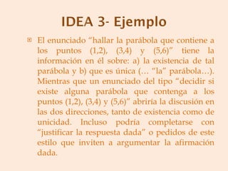El enunciado “hallar la parábola que contiene a los puntos (1,2), (3,4) y (5,6)” tiene la información en él sobre: a) la existencia de tal parábola y b) que es única (… “la” parábola…). Mientras que un enunciado del tipo “decidir si existe alguna parábola que contenga a los puntos (1,2), (3,4) y (5,6)” abriría la discusión en las dos direcciones, tanto de existencia como de unicidad. Incluso podría completarse con “justificar la respuesta dada” o pedidos de este estilo que inviten a argumentar la afirmación dada. 