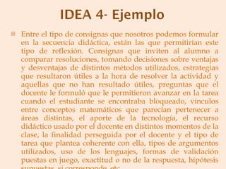 Entre el tipo de consignas que nosotros podemos formular en la secuencia didáctica, están las que permitirían este tipo de reflexión. Consignas que inviten al alumno a comparar resoluciones, tomando decisiones sobre ventajas y desventajas de distintos métodos utilizados, estrategias que resultaron útiles a la hora de resolver la actividad y aquellas que no han resultado útiles, preguntas que el docente le formuló que le permitieron avanzar en la tarea cuando el estudiante se encontraba bloqueado, vínculos entre conceptos matemáticos que parecían pertenecer a áreas distintas, el aporte de la tecnología, el recurso didáctico usado por el docente en distintos momentos de la clase, la finalidad perseguida por el docente y el tipo de tarea que plantea coherente con ella, tipos de argumentos utilizados, uso de los lenguajes, formas de validación puestas en juego, exactitud o no de la respuesta, hipótesis supuestas, si corresponde, etc. 