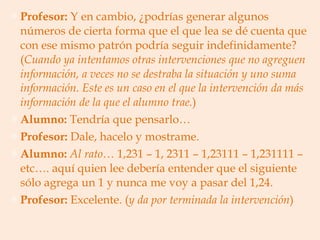 Profesor:  Y en cambio, ¿podrías generar algunos números de cierta forma que el que lea se dé cuenta que con ese mismo patrón podría seguir indefinidamente? ( Cuando ya intentamos otras intervenciones que no agreguen información, a veces   no se destraba la situación y uno suma información. Este es un caso en el que la intervención da más información de la que el alumno trae. ) Alumno:  Tendría que pensarlo… Profesor:  Dale, hacelo y mostrame. Alumno:   Al rato…  1,231 – 1, 2311 – 1,23111 – 1,231111 – etc…. aquí quien lee debería entender que el siguiente sólo agrega un 1 y nunca me voy a pasar del 1,24. Profesor:  Excelente. ( y da por terminada la intervención ) 
