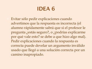 Evitar sólo pedir explicaciones cuando advertimos que la respuesta es incorrecta (el alumno rápidamente sabrá que si el profesor le pregunta ¿estás seguro?, o ¿podrías explicarme por qué vale esto? se debe a que hizo algo mal). Pedir explicaciones cuando la respuesta es correcta puede develar un argumento inválido usado que llegó a una solución correcta por un camino inapropiado. 