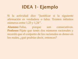 Si la actividad dice “Justificar si la siguiente afirmación es verdadera o falsa: 'Existen infinitos números entre 1,23 y 1,24'”. Alumno:  Falsa, porque son consecutivos. Profesor:  Fijate que tenés dos números racionales y recordá que el conjunto de los racionales es denso en los reales, ¿qué podrías decir, entonces? 