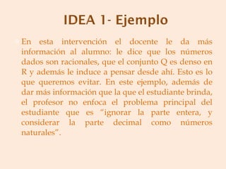 En esta intervención el docente le da más información al alumno: le dice que los números dados son racionales, que el conjunto Q es denso en R y además le induce a pensar desde ahí. Esto es lo que queremos evitar. En este ejemplo, además de dar más información que la que el estudiante brinda, el profesor no enfoca el problema principal del estudiante que es “ignorar la parte entera, y considerar la parte decimal como números naturales”. 