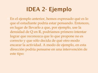 En el ejemplo anterior, hemos expresado qué es lo que el estudiante podría estar pensando. Entonces, en lugar de llevarlo a que, por ejemplo, use la densidad de Q en R, podríamos primero intentar lograr que reconozca que lo que propone no es correcto y que sólo decida de qué otro modo encarar la actividad. A modo de ejemplo, en esta dirección podría pensarse en una intervención de este tipo: 