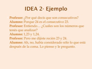 Profesor:  ¿Por qué decís que son consecutivos? Alumno:  Porque 24 es el consecutivo 23. Profesor:  Entiendo… ¿Cuáles son los números que tenés que analizar? Alumno:  1,23 y 1,24. Profesor:  Pero me dijiste recién 23 y 24. Alumno:  Ah, no, había considerado sólo lo que está después de la coma. Lo pienso y le pregunto. 