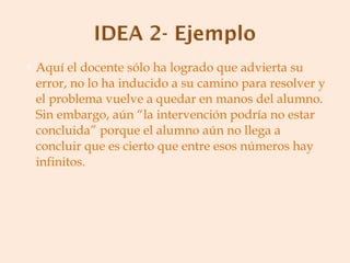Aquí el docente sólo ha logrado que advierta su error, no lo ha inducido a su camino para resolver y el problema vuelve a quedar en manos del alumno. Sin embargo, aún “la intervención podría no estar concluida” porque el alumno aún no llega a concluir que es cierto que entre esos números hay infinitos. 