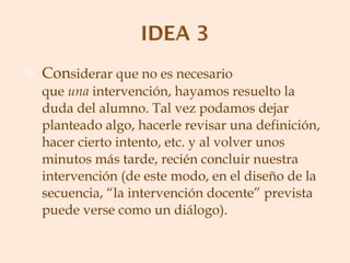 Con siderar que no es necesario que  una  intervención, hayamos resuelto la duda del alumno. Tal vez podamos dejar planteado algo, hacerle revisar una definición, hacer cierto intento, etc. y al volver unos minutos más tarde, recién concluir nuestra intervención (de este modo, en el diseño de la secuencia, “la intervención docente” prevista puede verse como un diálogo). 