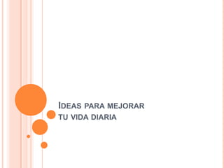 IDEAS PARA MEJORAR
TU VIDA DIARIA
 