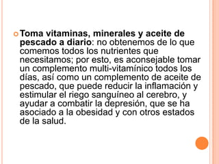 Toma  vitaminas, minerales y aceite de
 pescado a diario: no obtenemos de lo que
 comemos todos los nutrientes que
 necesitamos; por esto, es aconsejable tomar
 un complemento multi-vitamínico todos los
 días, así como un complemento de aceite de
 pescado, que puede reducir la inflamación y
 estimular el riego sanguíneo al cerebro, y
 ayudar a combatir la depresión, que se ha
 asociado a la obesidad y con otros estados
 de la salud.
 