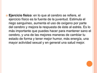    Ejercicio físico: en lo que al cerebro se refiere, el
    ejercicio físico es la fuente de la juventud. Estimula el
    riego sanguíneo, aumenta el uso de oxígeno por parte
    del cerebro y mejora la respuesta de éste al estrés. Es lo
    más importante que puedes hacer para mantener sano el
    cerebro, y una de las mejores maneras de cambiar tu
    estado de forma y tener mejor humor, más energía, una
    mayor actividad sexual y en general una salud mejor.
 