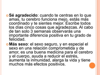  Sé  agradecido: cuando te centras en lo que
  amas, tu cerebro funciona mejo, estás más
  coordinado y te sientes mejor. Escribe todos
  los días cinco cosas que agradezcas. Al cabo
  de tan solo 3 semanas observarás una
  importante diferencia positiva en tu grado de
  felicidad.
 Más sexo: el sexo seguro, y en especial el
  sexo en una relación comprometida y de
  amor, es una buena medicina para el cerebro
  y el cuerpo, ayuda a reducir el estrés,
  aumenta la inmunidad, alarga la vida y tiene
  muchos más efectos positivos.
 