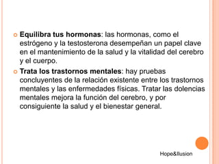  Equilibra tus hormonas: las hormonas, como el
  estrógeno y la testosterona desempeñan un papel clave
  en el mantenimiento de la salud y la vitalidad del cerebro
  y el cuerpo.
 Trata los trastornos mentales: hay pruebas
  concluyentes de la relación existente entre los trastornos
  mentales y las enfermedades físicas. Tratar las dolencias
  mentales mejora la función del cerebro, y por
  consiguiente la salud y el bienestar general.




                                             Hope&Ilusion
 