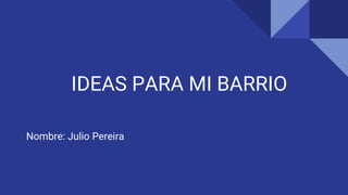 IDEAS PARA MI BARRIO
Nombre: Julio Pereira
 