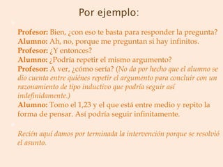 Profesor:  Bien, ¿con eso te basta para responder la pregunta? Alumno:  Ah, no, porque me preguntan si hay infinitos. Profesor:  ¿Y entonces? Alumno:  ¿Podría repetir el mismo argumento? Profesor:  A ver, ¿cómo sería? ( No da por hecho que el alumno se dio cuenta entre quiénes repetir el argumento para concluir con un razonamiento de tipo inductivo que podría seguir así indefinidamente.) Alumno:  Tomo el 1,23 y el que está entre medio y repito la forma de pensar. Así podría seguir infinitamente. Recién aquí damos por terminada la intervención porque se resolvió el asunto. 