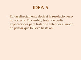 Evitar directamente decir si la resolución es o no correcta. En cambio, tratar de pedir explicaciones para tratar de entender el modo de pensar que lo llevó hasta ahí. 