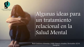 Algunas ideas para
un tratamiento
relacional en la
Salud Mental
Raúl Gutiérrez Sebastián. FAIM-Espacio Ariadna. Noviembre 2018,
Zaragoza 1
 