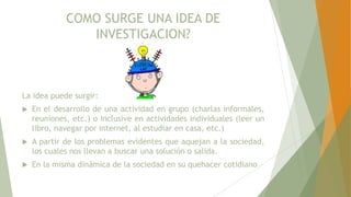 COMO SURGE UNA IDEA DE
INVESTIGACION?
La idea puede surgir:
 En el desarrollo de una actividad en grupo (charlas informales,
reuniones, etc.) o inclusive en actividades individuales (leer un
libro, navegar por internet, al estudiar en casa, etc.)
 A partir de los problemas evidentes que aquejan a la sociedad,
los cuales nos llevan a buscar una solución o salida.
 En la misma dinámica de la sociedad en su quehacer cotidiano
 