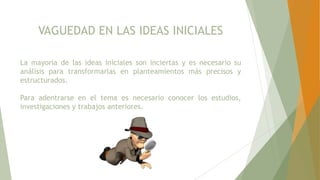 VAGUEDAD EN LAS IDEAS INICIALES
La mayoría de las ideas iniciales son inciertas y es necesario su
análisis para transformarlas en planteamientos más precisos y
estructurados.
Para adentrarse en el tema es necesario conocer los estudios,
investigaciones y trabajos anteriores.
 