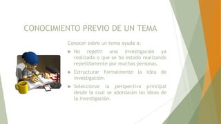 CONOCIMIENTO PREVIO DE UN TEMA
Conocer sobre un tema ayuda a:
 No repetir una investigación ya
realizada o que se ha estado realizando
repetidamente por muchas personas.
 Estructurar formalmente la idea de
investigación.
 Seleccionar la perspectiva principal
desde la cual se abordarán las ideas de
la investigación.
 